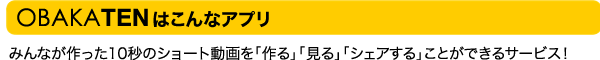 OBAKATENは、みんなが作った10秒のショート動画を「作る」「見る」「シェアする」ことができるサービスです!