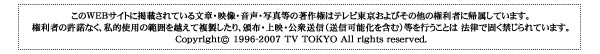 このWEBサイトに掲載されている文章・映像・音声・写真等の著作権はテレビ東京およびその他の権利者に帰属しています。権利者の許諾なく、私的利用の範囲を越えて副セ氏したり。配布・上映・公衆送信（送信可能化を含む）等を行うことは法律で固く禁じられています。Copyright@ 1996-2007 TV TOKYO All rights reserved.