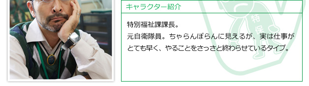 特別福祉課課長。元自衛隊員。ちゃらんぽらんに見えるが、実は仕事がとても早く、やることをさっさと終わらせているタイプ。
