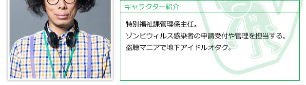 特別福祉課管理係主任。ゾンビウィルス感染者の申請受付や管理を担当する。盗聴マニアで地下アイドルオタク。