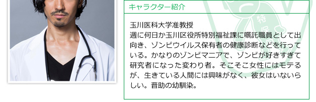 玉川医科大学准教授。週に何日か玉川区役所特別福祉課に嘱託職員として出向き、ゾンビウイルス保有者の健康診断などを行っている。かなりのゾンビマニアで、ゾンビが好きすぎて研究者になった変わり者。そこそこ女性にはモテるが、生きている人間には興味がなく、彼女はいないらしい。晋助の幼馴染。