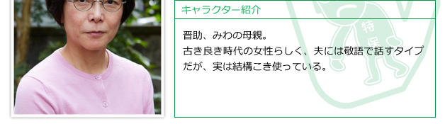 晋助、みわの母親。古き良き時代の女性らしく、夫には敬語で話すタイプだが、実は結構こき使っている。