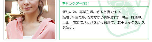 晋助の姉。専業主婦。怒ると凄く怖い。結婚３年目だが、なかなか子供が出来ず、現在、妊活中。旦那・尚宏にハッパをかけ過ぎて、若干セックスレス気味に。