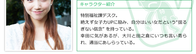 特別福祉課デスク。絶えず女子力UPに励み、自分はいい女だという“揺るぎない信念” を持っている。幸田に気があるが、大川と田之倉にいつも言い寄られ、適当にあしらっている。
