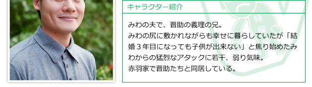 みわの夫で、晋助の義理の兄。みわの尻に敷かれながらも幸せに暮らしていたが「結婚３年目になっても子供が出来ない」と焦り始めたみわからの猛烈なアタックに若干、弱り気味。赤羽家で晋助たちと同居している。