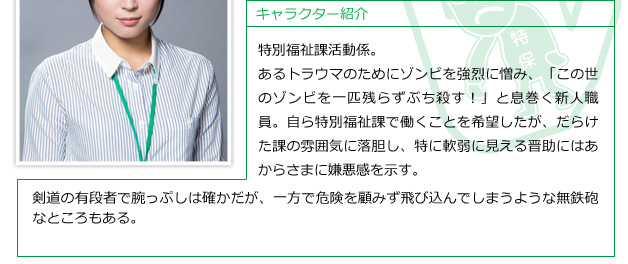 特別福祉課活動係。あるトラウマのためにゾンビを強烈に憎み、「この世のゾンビを一匹残らずぶち殺す！」と息巻く新人職員。自ら特別福祉課で働くことを希望したが、だらけた課の雰囲気に落胆し、特に軟弱に見える晋助にはあからさまに嫌悪感を示す。剣道の有段者で腕っぷしは確かだが、一方で危険を顧みず飛び込んでしまうような無鉄砲なところもある。