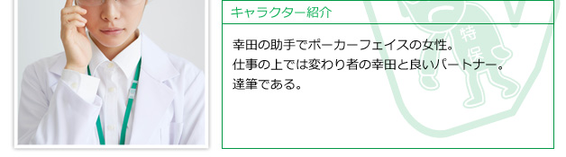 幸田の助手でポーカーフェイスの女性。仕事の上では変わり者の幸田と良いパートナー。達筆である。