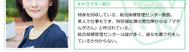 特保を回収している、総合保健管理センター勤務。美人で仕事もでき、特別福祉課の男性陣からは「マチルダさん」と呼ばれている。総合保健管理センターは謎が多く、彼女も裏で何をしているか分からない。