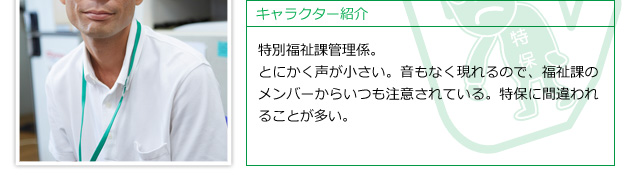 特別福祉課管理係。とにかく声が小さい。音もなく現れるので、福祉課のメンバーからいつも注意されている。特保に間違われることが多い。
