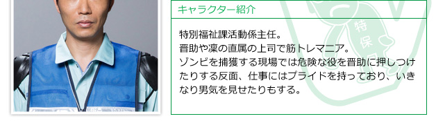 特別福祉課活動係主任。晋助や凜の直属の上司で筋トレマニア。ゾンビを捕獲する現場では危険な役を晋助に押しつけたりする反面、仕事にはプライドを持っており、いきなり男気を見せたりもする。