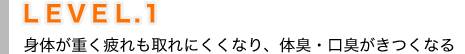 ＬＥＶＥＬ.１ 身体が重く疲れも取れにくくなり、体臭・口臭がきつくなる