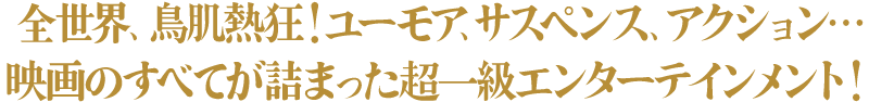 全世界、鳥肌熱狂!ユーモア、サスペンス、アクション…映画のすべてが詰まった超一級エンターテインメント!