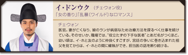イ・ドンウク  (チェ・ウォン役)　「女の香り」「乱暴〔ワイルド〕なロマンス」
チェ・ウォン：医官。妻が亡くなり、娘のランが病弱なため治療方法を探るべく仕事を続けている。そのせいか、職場では、“役立たずの下手な医者”とあだ名がつくほど。
幼い頃は、イ・ホと友のように仲良くすごすが、宮廷の争いに巻き込まれた祖父を見てからは、イ・ホとの間に確執ができ、担当医の話を断り続ける。