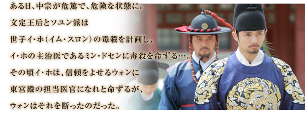 ある日、中宗が危篤で、危険な状態に。
文定王后とソユン派は
世子イ・ホ（イム・スロン）の毒殺を計画し、
イ・ホの主治医であるミン・ドセンに毒殺を命ずる…。
その頃イ・ホは、信頼をよせるウォンに
東宮殿の担当医官になれと命ずるが、
ウォンはそれを断ったのだった。