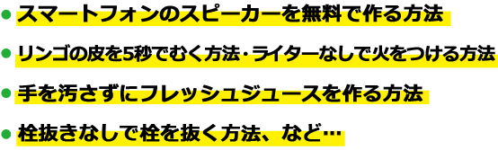 ・スマートフォンのスピーカーを無料で作る方法,・リンゴの皮を5秒でむく方法 ・ライターなしで火をつける方法,・手を汚さずにフレッシュジュースを作る方法,・栓抜きなしで栓を抜く方法、など…