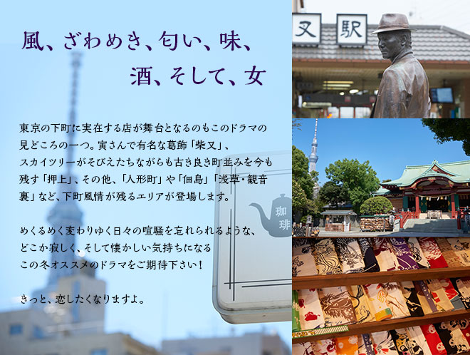 風、ざわめき、匂い、味、酒、そして、女　東京の下町に実在する店が舞台となるのもこのドラマの見どころの一つ。寅さんで有名な葛飾「柴又」、スカイツリーがそびえたちながらも古き良き町並みを今も残す「押上」、その他、「人形町」や「佃島」「浅草・観音裏」など、下町風情が残るエリアが登場します。めくるめく変わりゆく日々の喧騒を忘れられるような、どこか寂しく、そして懐かしい気持ちになるこの冬オススメのドラマをご期待下さい！きっと、恋したくなりますよ。