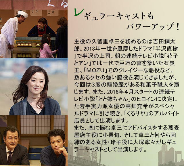 レギュラーキャストもパワーアップ！主役の久留里卓三を務めるのは吉田鋼太郎。2013年一世を風靡したドラマ「半沢直樹」で半沢の上司、朝の連続テレビ小説「花子とアン」では一代で巨万の富を築いた石炭王、「ＭＯＺＵ」でのクレイジーな悪役など、数あるクセの強い脇役を演じてきましたが、今回は３度の離婚歴がある和菓子職人を演じます。また、2016年４月スタートの連続テレビ小説「とと姉ちゃん」のヒロインに決定した若手実力派女優の高畑充希がスペシャルドラマに引き続き、「くるりや」のアルバイト店員として出演します。また、恋に悩む卓三にアドバイスをする蕎麦屋店主役に小栗旬、そして卓三と何やら因縁のある女性・玲子役に大塚寧々がレギュラーキャストとして出演します。