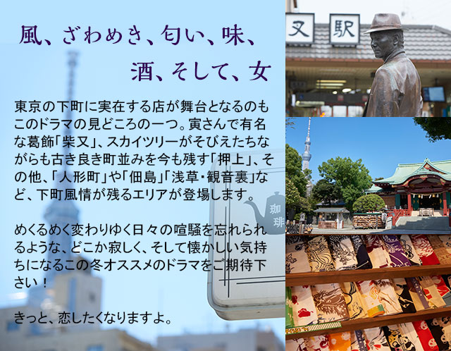 風、ざわめき、匂い、味、酒、そして、女　東京の下町に実在する店が舞台となるのもこのドラマの見どころの一つ。寅さんで有名な葛飾「柴又」、スカイツリーがそびえたちながらも古き良き町並みを今も残す「押上」、その他、「人形町」や「佃島」「浅草・観音裏」など、下町風情が残るエリアが登場します。めくるめく変わりゆく日々の喧騒を忘れられるような、どこか寂しく、そして懐かしい気持ちになるこの冬オススメのドラマをご期待下さい！きっと、恋したくなりますよ。
