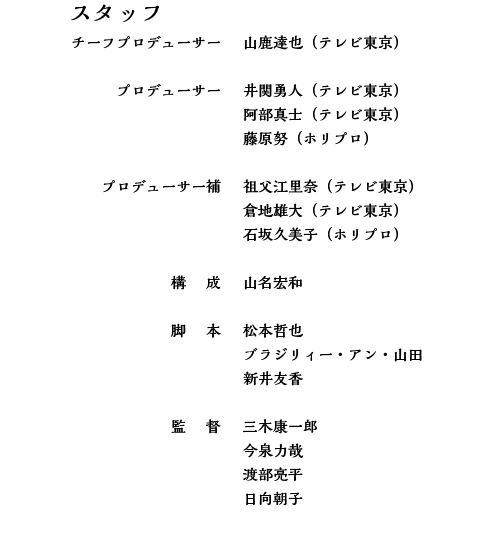 スタッフ　チーフプロデューサー　山鹿達也（テレビ東京）プロデューサー　井関勇人（テレビ東京）阿部真士（テレビ東京）藤原努（ホリプロ）プロデューサー補　祖父江里奈（テレビ東京）倉地雄大（テレビ東京）石坂久美子（ホリプロ）構成　山名宏和　脚本　松本哲也　ラジリィー・アン・山田　新井友香　監督　三木康一郎　今泉力哉　渡部亮平　日向朝子
