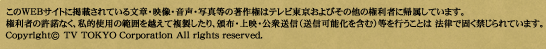 このWEBサイトに掲載されている文章・映像・音声・写真等の著作権はテレビ東京およびその他の権利者に帰属しています。権利者の許諾なく、私的使用の範囲を超えて複製したり、頒布、上映、公衆送信（送信可能化を含む）等を行うことは法律で固く禁じらています。Copyright (c) TV TOKYO Corporation All rights reserved.