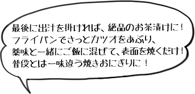 最後に出汁を掛ければ、絶品のお茶漬けに!フライパンでさっとカツオをあぶり、薬味と一緒にご飯に混ぜて、表面を焼くだけ!普段とは一味違う焼きおにぎりに!