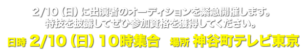 2/10（日）に出演者のオーディションを緊急開催します。特技を披露してぜひ参加資格を獲得してください。日時2/10（日）１０時集合場所神谷町テレビ東京