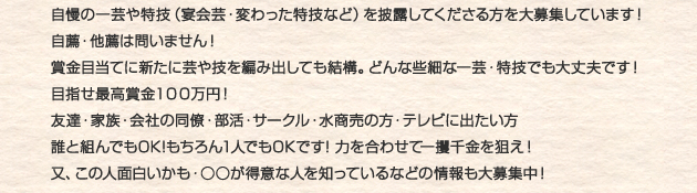 自慢の一芸や特技（宴会芸・変わった特技など）を披露してくださる方を大募集しています！自薦・他薦は問いません！
賞金目当てに新たに芸や技を編み出しても結構。どんな些細な一芸・特技でも大丈夫です！目指せ最高賞金１００万円！友達・家族・会社の同僚・部活・サークル・水商売の方・テレビに出たい方誰と組んでもOK!もちろん1人でもOKです! 力を合わせて一攫千金を狙え！又、この人面白いかも・○○が得意な人を知っているなどの情報も大募集中！
