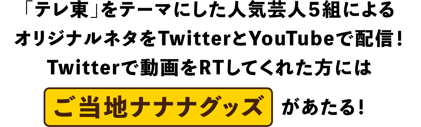「テレ東」をテーマにした人気芸人５組によるオリジナルネタをTwitterとYouTubeで配信！Twitterで動画をRTしてくれた方にはご当地ナナナグッズがあたる！