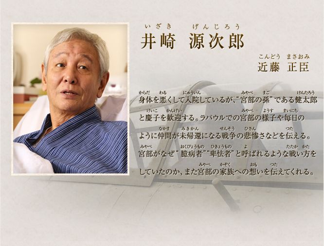 井崎 源次郎　近藤 正臣 昭和十七年のラバウルで宮部と共に同じ航空隊で戦った。漏れ聞こえる噂通り宮部のことを「臆病者」だと思っていたが、ポートモレスビー上空の空戦で宮部に命を救われ、気持ちを新たにする。また、別の搭乗員の死や落下傘の米兵を撃ち殺した件などから、「臆病者」「卑怯者」と呼ばれた宮部の真意を知ることになる。