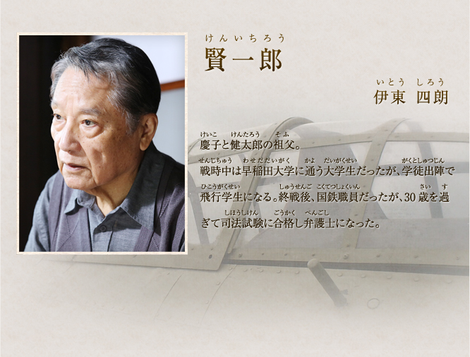 賢一郎　伊東 四朗 松乃の夫で慶子と健太郎の祖父。戦時中は早稲田大学に通う大学生だったが、学徒出陣で飛行学生になる。終戦後、30歳を過ぎて司法試験に合格し弁護士になる。