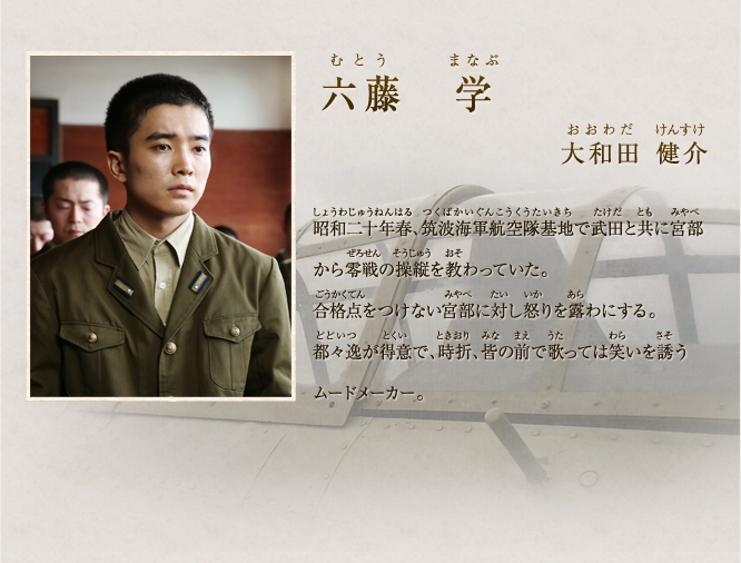 六藤　学　大和田健介　昭和二十年春、筑波海軍航空隊基地で武田と共に宮部から零戦の操縦を教わっていた。合格点をつけない宮部に対し怒りを露わにする。都々逸が得意で、時折、皆の前で歌っては笑いを誘うムードメーカー。
