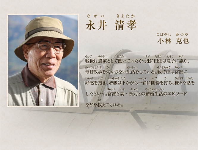 永井 清孝　小林　克也　昭和十七年、ラバウル基地で宮部たちの零戦を整備していた。「音」だけで不良個所を見抜き、整備に口を出すことから整備兵たちの間では嫌われていた宮部に対し、唯一、永井は好感を持っていた。また、宮部とは一緒に囲碁を打ち、両親のことや妻・松乃が宮部に対してしてくれた愛のある行為を聞き、その後の人生に大きく影響を受けた。