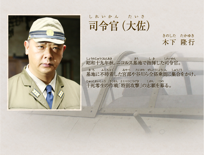司令　木下 隆行　昭和十九年秋、ニコルス基地で指揮した司令官。基地に不時着した宮部や谷川ら全搭乗員に集合をかけ、十死零生の作戦「特別攻撃」の志願を募る。