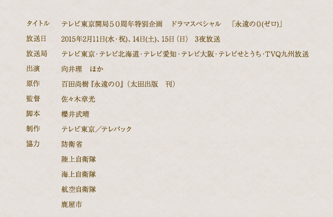 タイトルテレビ東京開局５０周年特別企画　ドラマスペシャル　「永遠の０(ゼロ)」放送日　2015年2月11日(水・祝)、14日(土)、15日（日） 3夜放送　放送局　テレビ東京・テレビ北海道・テレビ愛知・テレビ大阪・テレビせとうち・TVQ九州放送　出演　向井理　ほか　原作　百田尚樹『永遠の０』（太田出版　刊）　監督　佐々木章光　脚本　櫻井武晴　制作　テレビ東京／テレパック　協力　防衛省　陸上自衛隊　海上自衛隊　鹿屋市