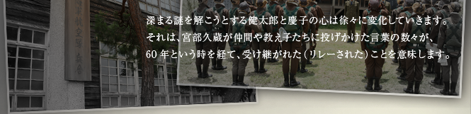 深まる謎を解こうとする健太郎と慶子の心は徐々に変化していきます。それは、宮部久蔵が仲間や教え子たちに投げかけた言葉の数々が、60年という時を経て、受け継がれた（リレーされた）ことを意味します。