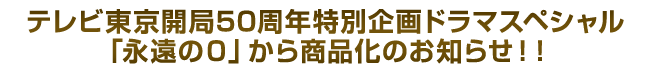 テレビ東京開局50周年特別企画ドラマスペシャル「永遠の０」から商品化のお知らせ！！