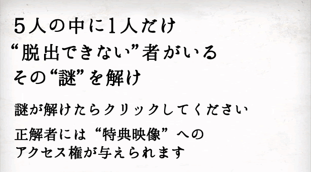 5人の中に1人だけ“脱出できない”者がいるその“謎”を解け。謎が解けたらクリックしてください。正解者には“特典映像”へのアクセス権が与えられます。
