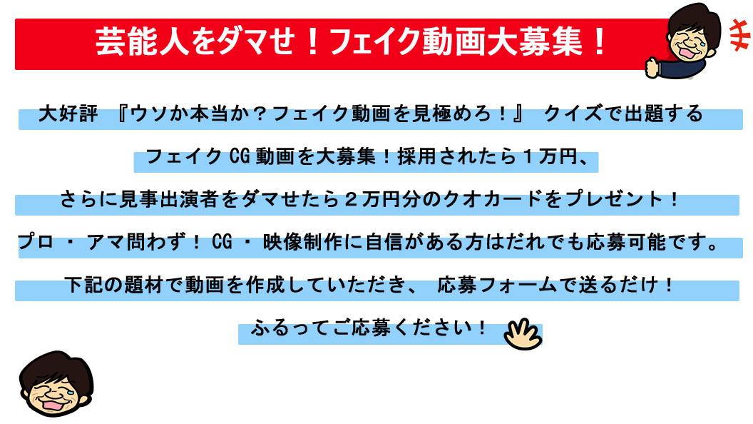芸能人をダマせ!フェイク動画大募集! 大好評『ウソか本当か?フェイク動画を見極めろ!』クイズで出題する フェイクCG動画を大募集! 採用されたら1万円、さらに見事出演者をダマせたら2万円分のクオカードをプレゼント! プロ・アマ問わず!CG・映像制作に自信がある方はだれでも応募可能です。 下記の題材で動画を作成していただき、応募フォームで送るだけ! ふるってご応募ください!