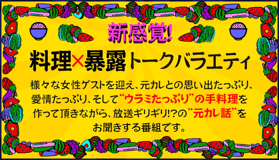 新感覚!料理×暴露トークバラエティ様々な女性ゲストを迎え元カレとの思い出たっぷり、愛情たっぷり、そして“ウラミたっぷり”の手料理を作って頂きながら、放送ギリギリ!?の“元カレ話”をお聞きする番組です。