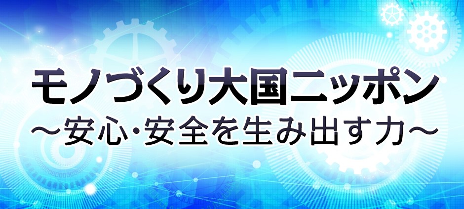 モノづくり大国ニッポン～安心・安全を生み出す力～