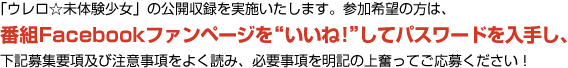 「ウレロ☆未体験少女」の公開収録を実施いたします。参加希望の方は、番組Facebookファンページを”いいね！”してパスワードを入手し、下記募集要項及び注意事項をよく読み、必要事項を明記の上奮ってご応募ください！