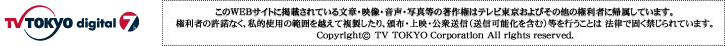 このWEBサイトに掲載されている文章・映像・音声・写真等の著作権はテレビ東京およびその他の権利者に帰属しています。権利者の許諾なく、私的使用の範囲を超えて複製したり、頒布、上映、公衆送信（送信可能化を含む）等を行うことは法律で固く禁じらています。Copyright (c) TV TOKYO Corporation All rights reserved.