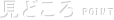 見どころ POINT