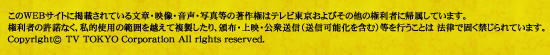 このWEBサイトに掲載されている文章・映像・音声・写真等の著作権はテレビ東京およびその他の権利者に帰属しています。権利者の許諾なく、私的使用の範囲を超えて複製したり、領布・上映・公衆送信(送信可能化を含む)等を行うことは法律で固く禁じられています。Copyright (c) TV TOKYO Corporation All rights reserved.