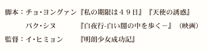 脚本：チョ･ヨングァン『私の期限は４９日』『天使の誘惑』
　　　パク･シヌ　　　『白夜行-白い闇の中を歩く－』（映画）
監督：イ･ヒミョン　　『明朗少女成功記』