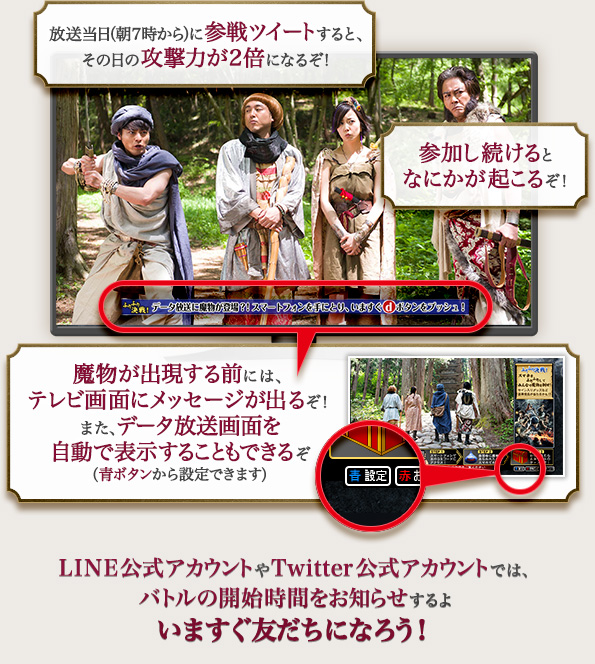 放送当日に事前に参戦ツイートすると、その日の攻撃力が2倍になるぞ! 参加し続けると、なにかが起こるぞ! 魔物が出現する前には、テレビ画面にメッセージが出るぞ! LINE公式アカウントやTwitter公式アカウントでは、バトルの開始時間をお知らせするよ いますぐチェックしよう!