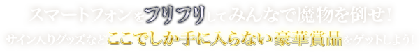 スマートフォンをふりふりしてみんなで魔物を倒せ!サイン入りグッズなどここでしか手に入らない豪華賞品をゲットしよう!