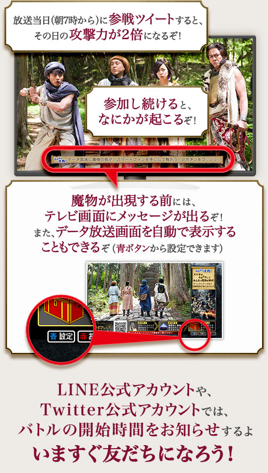 放送当日に事前に参戦ツイートすると、その日の攻撃力が2倍になるぞ！　参加し続けると、なにかが起こるぞ！　魔物が出現する前には、テレビ画面にメッセージが出るぞ！　LINE公式アカウントやTwitter公式アカウントでは、バトルの開始時間をお知らせするよ　いますぐチェックしよう！