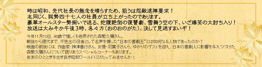 時は昭和、先代社長の無念を晴らすため、狙うは怨敵退陣要求！志同じく、総勢四十七人の社員が立ち上がったのであります。豪華オールスター勢揃いで送る、抱腹絶倒の復讐劇、雪舞う空の下、いざ爆笑の大討ち入り！放送は大みそか午後３時、各々方（おのおのがた）、決して見逃すまいぞ！ 今年11月10日、96歳で惜しくも他界された森繁久彌さん。戦後から現代まで、不世出の役者として名声を博した“日本の喜劇王”とは如何なる人物であったのか？映画の前後には、作曲家・神津善行さん、女優・司葉子さんら、ゆかりのゲストを迎え、日本の喜劇人に影響を与えつづけた森繁久彌さんについて語りあうスペシャルコーナーもあります。年末のひとときを古き良き昭和ワールドにひたってみませんか！