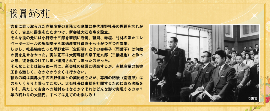 後篇あらすじ「吉良に乗っ取られた赤穂産業の専務大石良雄は先代浅野社長の恩顧を忘れがたく、吉良に辞表をたたきつけ、新会社大石商事を設立。そんな彼の元には小野寺十三郎を筆頭に寺岡、磯貝、赤垣、竹林のほかエレベーターガールの堀部安子ら赤穂産業社員四十七士がつぎつぎ参集。しかし、社長秘書だった早野寛平（宝田明）とその妻軽子（司葉子）は何故か姿を見せなかった。実は寛平は大野専務の息子定九郎（三橋達也）と争った際、彼を傷つけてしまい逮捕されてしまったのだった。そんなこととは知らぬ一同は、新会社の経営に邁進するが、赤穂産業の妨害工作も激しく、なかなかうまくは行かない。頼みの綱は業界大手の天野化学との契約成立だが、専務の肥後（南道郎）はのらりくらりと乗ってこない。大石社長は事態を打開するためにある決断を下す。果たして吉良への敵討ちはなるか？それはどんな形で実現するのか？年の終わりの大団円、すべては見てのお楽しみ！」